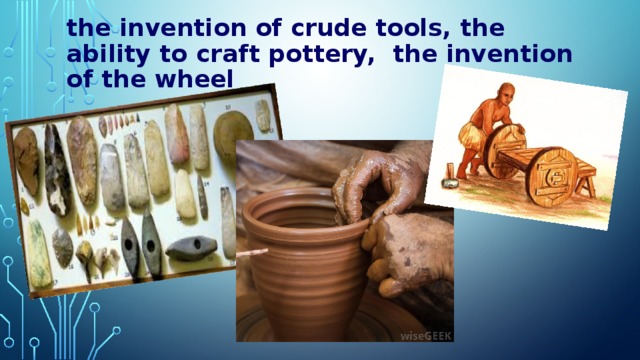 the invention of crude tools,  the ability to craft pottery,  the invention of the wheel