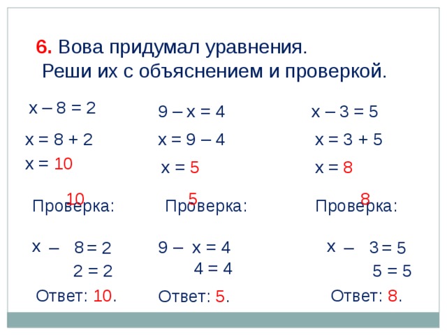 6. Вова придумал уравнения.  Реши их с объяснением и проверкой. х – 8 = 2 9 – х = 4 х – 3 = 5 х = 9 – 4 х = 3 + 5 х = 8 + 2 х = 10 х = 5 х = 8 5 10 8 Проверка: Проверка: Проверка: х х 3 8 х 9 – у = 4 х – у = 5 х – у = 2 4 = 4 2 = 2 5 = 5 Ответ: 10 . Ответ: 8 . Ответ: 5 .