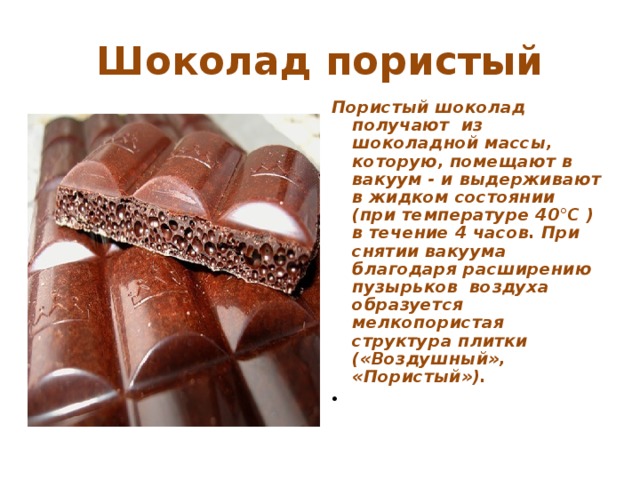 Шоколад пористый Пористый шоколад получают из шоколадной массы, которую, помещают в вакуум - и выдерживают в жидком состоянии (при температуре 40°С ) в течение 4 часов. При снятии вакуума благодаря расширению пузырьков воздуха образуется мелкопористая структура плитки («Воздушный», «Пористый»).