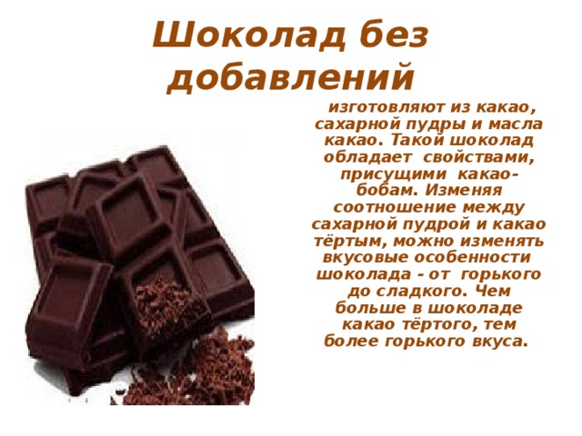 Шоколад без добавлений  изготовляют из какао, сахарной пудры и масла какао. Такой шоколад обладает свойствами, присущими какао-бобам. Изменяя соотношение между сахарной пудрой и какао тёртым, можно изменять вкусовые особенности шоколада - от горького до сладкого. Чем больше в шоколаде какао тёртого, тем более горького вкуса.