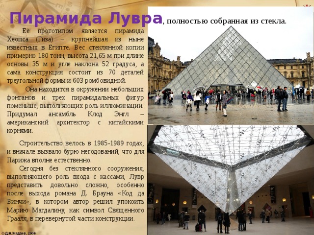 Пирамида Лувра , полностью собранная из стекла. Ее прототипом является пирамида Хеопса (Гиза) – крупнейшая из ныне известных в Египте. Вес стеклянной копии примерно 180 тонн, высота 21,65 м при длине основы 35 м и угле наклона 52 градуса, а сама конструкция состоит из 70 деталей треугольной формы и 603 ромбовидной. Она находится в окружении небольших фонтанов и трех пирамидальных фигур поменьше, выполняющих роль иллюминации. Придумал ансамбль Клод Энгл – американский архитектор с китайскими корнями. Строительство велось в 1985-1989 годах, и вначале вызвало бурю негодований, что для Парижа вполне естественно. Сегодня без стеклянного сооружения, выполняющего роль входа с кассами, Лувр представить довольно сложно, особенно после выхода романа Д. Брауна «Код да Винчи», в котором автор решил упокоить Марию Магдалину, как символ Священного Грааля, в перевернутой части конструкции.