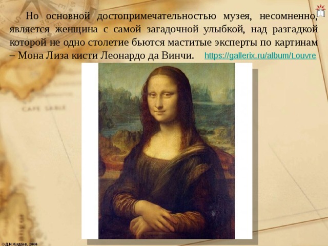 Но основной достопримечательностью музея, несомненно, является женщина с самой загадочной улыбкой, над разгадкой которой не одно столетие бьются маститые эксперты по картинам – Мона Лиза кисти Леонардо да Винчи.