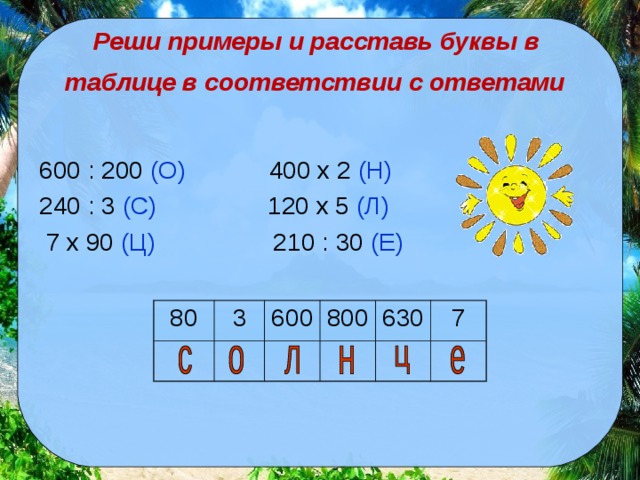 Реши примеры и расставь буквы в  таблице в соответствии с ответами  600 : 200 (О) 400 x 2 (Н) 240 : 3 (С) 120 x 5 (Л)  7 x 90 (Ц) 210 : 30 (Е) 80 3 600 800 630 7