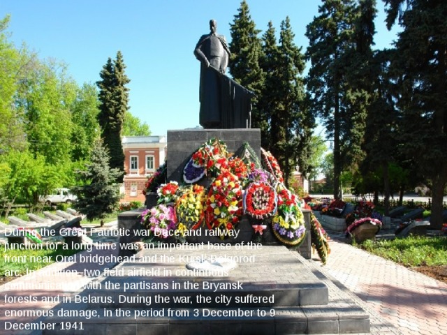       During the Great Patriotic war Dace and railway junction for a long time was an important base of the front near Orel bridgehead and the Kursk-Belgorod arc. In addition, two field airfield in continuous communication with the partisans in the Bryansk forests and in Belarus. During the war, the city suffered enormous damage, in the period from 3 December to 9 December 1941