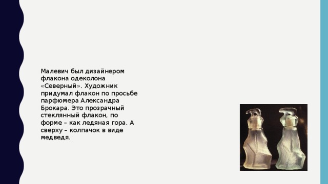 Малевич был дизайнером флакона одеколона «Северный». Художник придумал флакон по просьбе парфюмера Александра Брокара. Это прозрачный стеклянный флакон, по форме – как ледяная гора. А сверху – колпачок в виде медведя.