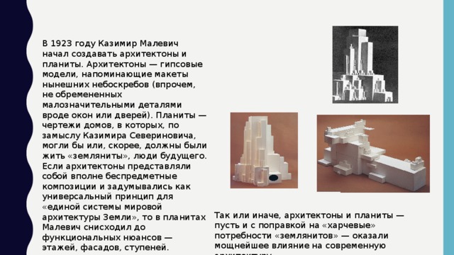 В 1923 году Казимир Малевич начал создавать архитектоны и планиты. Архитектоны — гипсовые модели, напоминающие макеты нынешних небоскребов (впрочем, не обремененных малозначительными деталями вроде окон или дверей). Планиты — чертежи домов, в которых, по замыслу Казимира Севериновича, могли бы или, скорее, должны были жить «земляниты», люди будущего. Если архитектоны представляли собой вполне беспредметные композиции и задумывались как универсальный принцип для «единой системы мировой архитектуры Земли», то в планитах Малевич снисходил до функциональных нюансов — этажей, фасадов, ступеней. Так или иначе, архитектоны и планиты — пусть и с поправкой на «харчевые» потребности «землянитов» — оказали мощнейшее влияние на современную архитектуру.
