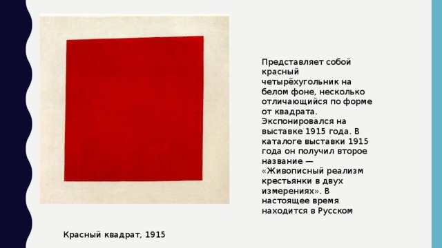 Представляет собой красный четырёхугольник на белом фоне, несколько отличающийся по форме от квадрата. Экспонировался на выставке 1915 года. В каталоге выставки 1915 года он получил второе название — «Живописный реализм крестьянки в двух измерениях». В настоящее время находится в Русском Красный квадрат, 1915
