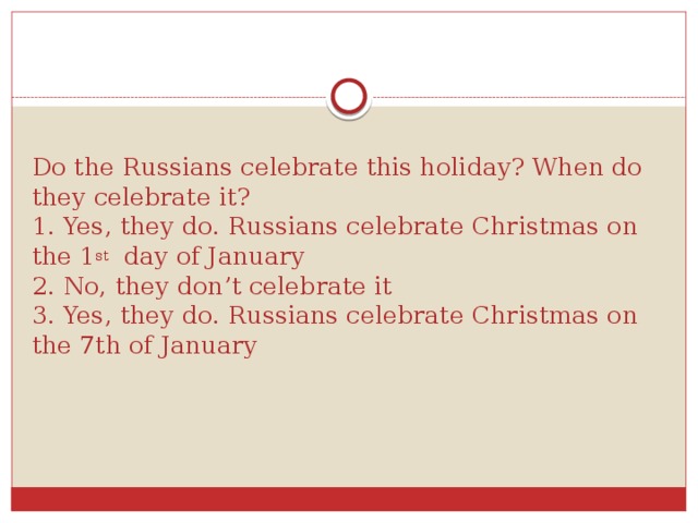 Do the Russians celebrate this holiday? When do they celebrate it?  1. Yes, they do. Russians celebrate Christmas on the 1 st day of January  2. No, they don’t celebrate it  3. Yes, they do. Russians celebrate Christmas on the 7th of January