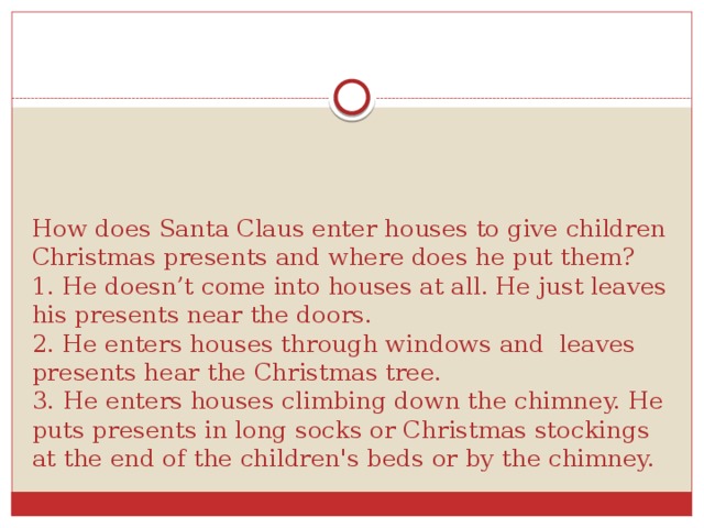 How does Santa Claus enter houses to give children Christmas presents and where does he put them?  1. He doesn’t come into houses at all. He just leaves his presents near the doors.  2. He enters houses through windows and leaves presents hear the Christmas tree.  3.  He enters houses climbing down the chimney. He puts presents in long socks or Christmas stockings at the end of the children's beds or by the chimney.