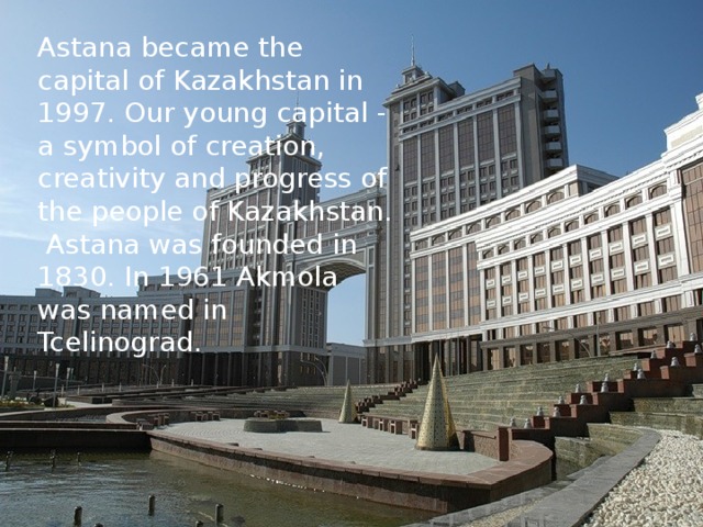 Astana became the capital of Kazakhstan in 1997. Our young capital - a symbol of creation, creativity and progress of the people of Kazakhstan. Astana was founded in 1830. In 1961 Akmola was named in Tcelinograd.