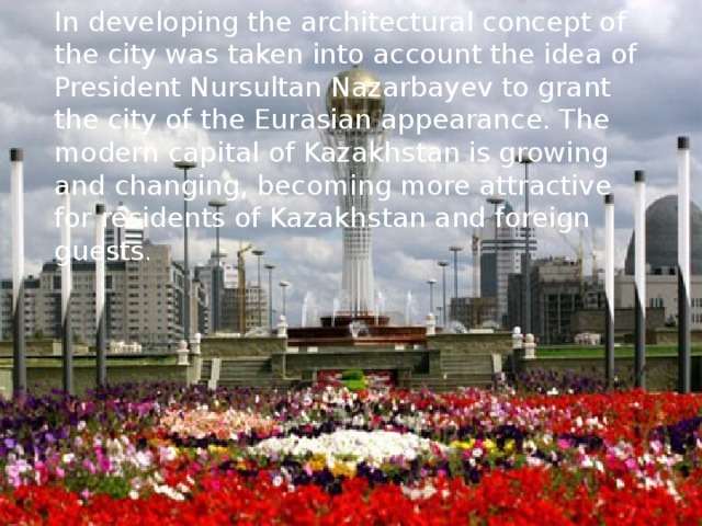 In developing the architectural concept of the city was taken into account the idea of President Nursultan Nazarbayev to grant the city of the Eurasian appearance. The modern capital of Kazakhstan is growing and changing, becoming more attractive for residents of Kazakhstan and foreign guests .
