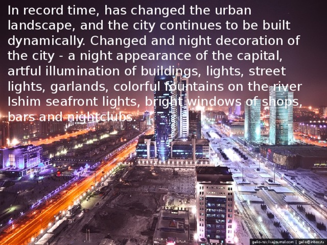 In record time, has changed the urban landscape, and the city continues to be built dynamically. Changed and night decoration of the city - a night appearance of the capital, artful illumination of buildings, lights, street lights, garlands, colorful fountains on the river Ishim seafront lights, bright windows of shops, bars and nightclubs.