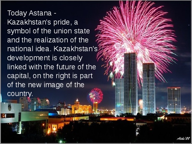 Today Astana - Kazakhstan's pride, a symbol of the union state and the realization of the national idea. Kazakhstan's development is closely linked with the future of the capital, on the right is part of the new image of the country.