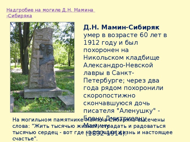 Д.Н. Мамин-Сибиряк умер в возрасте 60 лет в 1912 году и был похоронен на Никольском кладбище Александро-Невской лавры в Санкт-Петербурге; через два года рядом похоронили скоропостижно скончавшуюся дочь писателя 