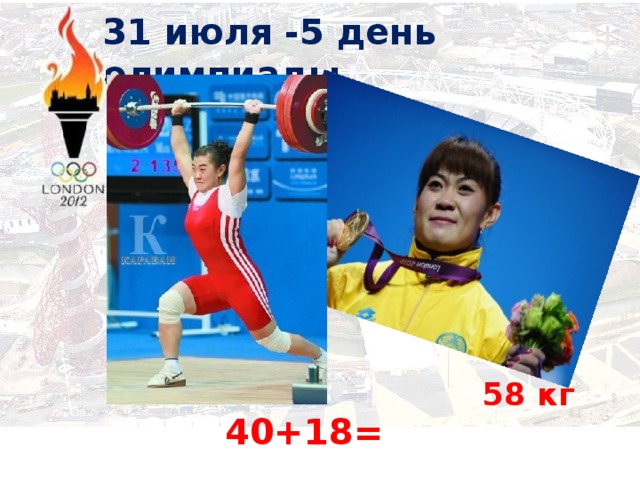 31 июля -5 день олимпиады   58 кг   40+18=