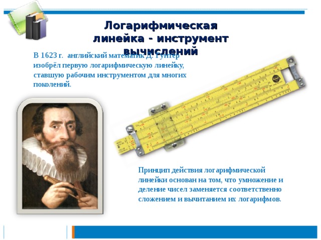 Логарифмическая линейка - инструмент вычислений В 1623 г. английский математик Д. Гунтер изобрёл первую логарифмическую линейку, ставшую рабочим инструментом для многих поколений. Принцип действия логарифмической линейки основан на том, что умножение и деление чисел заменяется соответственно сложением и вычитанием их логарифмов.