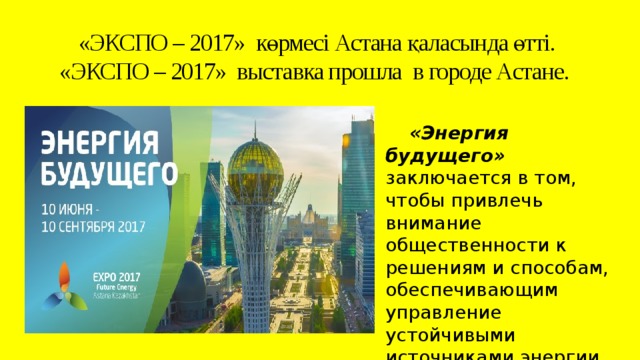 «ЭКСПО – 2017» көрмесі Астана қаласында өтті.  «ЭКСПО – 2017» выставка прошла в городе Астане.     «Энергия будущего» заключается в том, чтобы привлечь внимание общественности к решениям и способам, обеспечивающим управление устойчивыми источниками энергии.