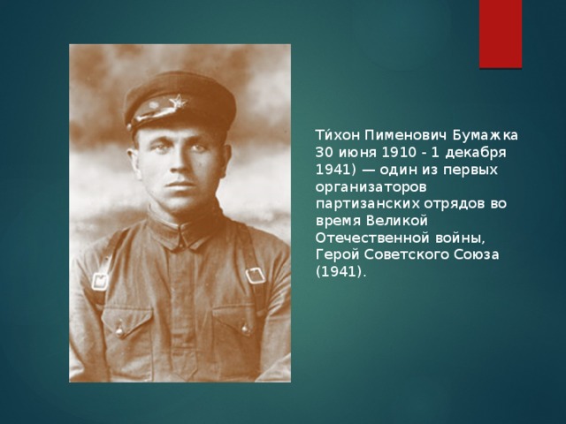 Ти́хон Пименович Бумажка 30 июня 1910 - 1 декабря 1941) — один из первых организаторов партизанских отрядов во время Великой Отечественной войны, Герой Советского Союза (1941).