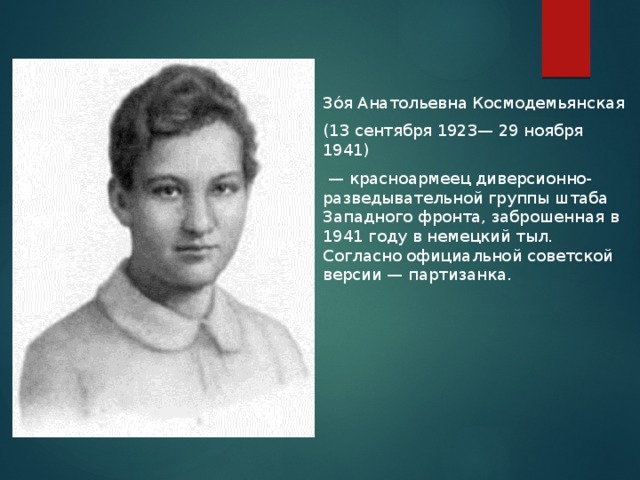 Зо́я Анатольевна Космодемьянская (13 сентября 1923— 29 ноября 1941)  — красноармеец диверсионно-разведывательной группы штаба Западного фронта, заброшенная в 1941 году в немецкий тыл. Согласно официальной советской версии — партизанка.