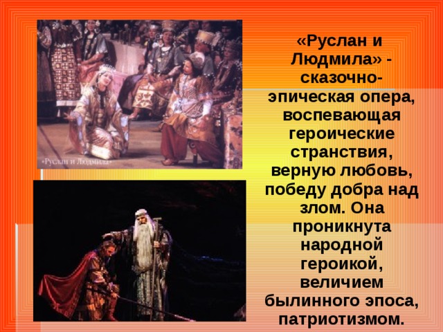 «Руслан и Людмила» - сказочно-эпическая опера, воспевающая героические странствия, верную любовь, победу добра над злом.  Она проникнута народной героикой, величием былинного эпоса, патриотизмом.