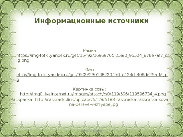 Информационные источники Рамка https://img-fotki.yandex.ru/get/15492/16969765.25e/0_96524_878e7af7_orig.png  Фон http://img-fotki.yandex.ru/get/9509/230148220.2/0_d124d_406de25a_M.jpg  Картинка совы: http://img0.liveinternet.ru/images/attach/c/0/119/596/119596734_4.png Раскраска: http://raskraski.link/uploads/5/1/8/5183-raskraska-raskraska-sova-na-dereve-v-shlyape.jpg lena. Karapka