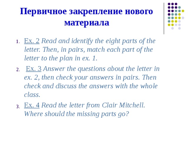 Первичное  закрепление  нового  материала Ex. 2  Read  and  identify  the  eight  parts  of  the letter.  Then,  in  pairs,  match  each  part  of  the letter  to  the  plan  in  ex.  1.  Ex. 3  Answer  the  questions  about  the  letter  in ex.  2,  then  check  your  answers  in  pairs.  Then check  and  discuss  the  answers  with  the  whole class. Ex. 4  Read  the  letter  from  Clair  Mitchell. Where  should  the  missing  parts  go? 1. 2. 3.