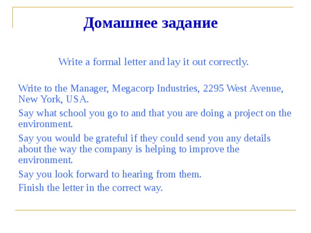 Домашнее  задание Write  a  formal  letter  and  lay  it  out  correctly. Write  to  the  Manager,  Megacorp  Industries,  2295  West  Avenue, New  York,  USA. Say  what  school  you  go  to  and  that  you  are  doing  a  project  on  the environment. Say  you  would  be  grateful  if  they  could  send  you  any  details about  the  way  the  company  is  helping  to  improve  the environment. Say  you  look  forward  to  hearing  from  them. Finish  the  letter  in  the  correct  way.