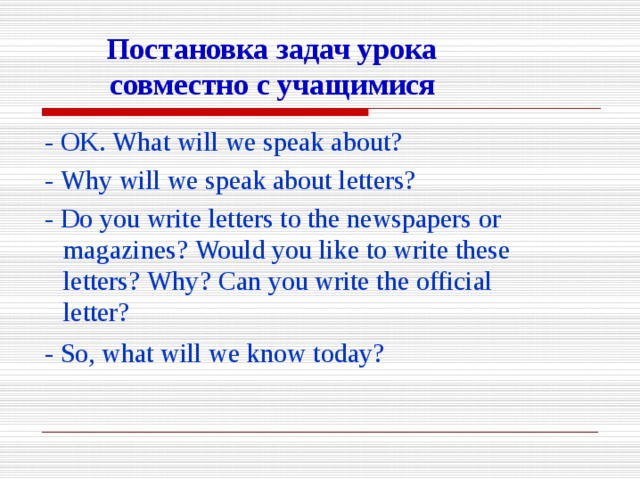 Постановка  задач  урока  совместно  с  учащимися -  OK.  What  will  we  speak  about? -  Why  will  we  speak  about  letters? -  Do  you  write  letters  to  the  newspapers  or  magazines?  Would  you  like  to  write  these  letters?  Why?  Can  you  write  the  official  letter? -  So,  what  will  we  know  today?