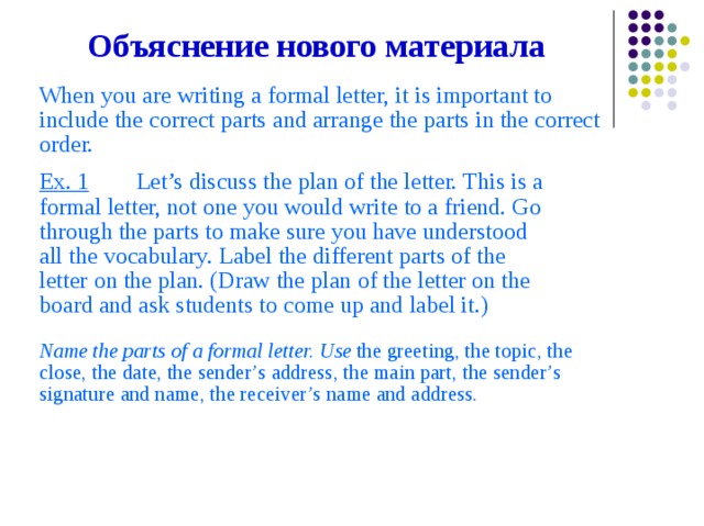 Объяснение  нового  материала When  you  are  writing  a  formal  letter,  it  is  important  to include  the  correct  parts  and  arrange  the  parts  in  the  correct order. Ex. 1  Let’s  discuss  the  plan  of  the  letter.  This  is  a formal  letter,  not  one  you  would  write  to  a  friend.  Go through  the  parts  to  make  sure  you  have  understood all  the  vocabulary.  Label  the  different  parts  of  the letter  on  the  plan.  (Draw  the  plan  of  the  letter  on  the board  and  ask  students  to  come  up  and  label  it.) Name  the  parts  of  a  formal  letter.  Use  the  greeting,  the  topic,  the close,  the  date,  the  sender’s  address,  the  main  part,  the  sender’s signature  and  name,  the  receiver’s  name  and  address.