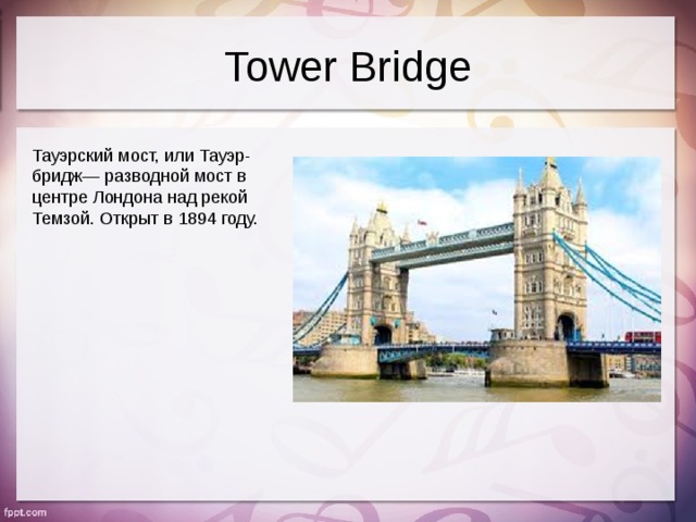 Tower Bridge Тауэрский мост, или Тауэр-бридж— разводной мост в центре Лондона над рекой Темзой. Открыт в 1894 году.