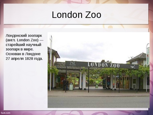 London Zoo Лондонский зоопарк (англ. London Zoo) — старейший научный зоопарк в мире. Основан в Лондоне 27 апреля 1828 года.