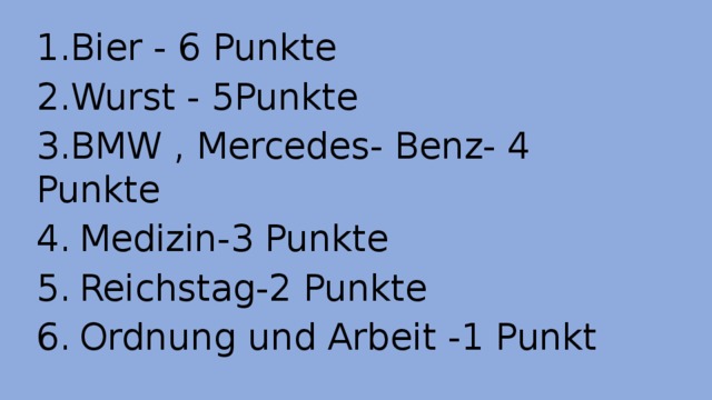 1.Bier - 6 Punkte 2.Wurst - 5Punkte 3.BMW , Mercedes- Benz- 4 Punkte 4.  Medizin-3 Punkte 5.  Reichstag-2 Punkte 6.  Ordnung und Arbeit -1 Punkt