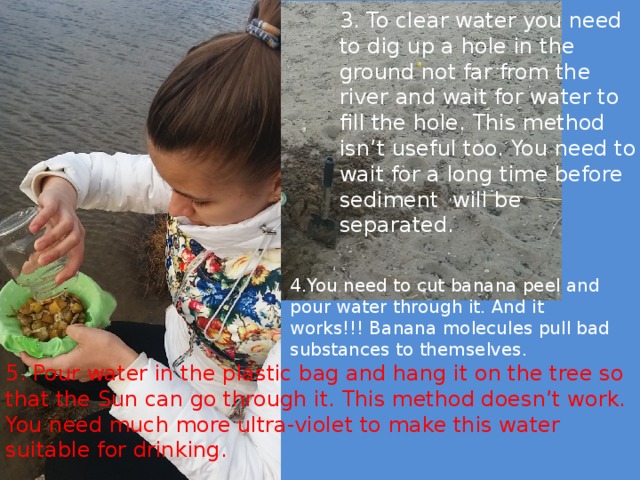 3. To clear water you need to dig up a hole in the ground not far from the river and wait for water to fill the hole. This method isn’t useful too. You need to wait for a long time before sediment will be separated. 4.You need to cut banana peel and pour water through it. And it works!!! Banana molecules pull bad substances to themselves. 5. Pour water in the plastic bag and hang it on the tree so that the Sun can go through it. This method doesn’t work. You need much more ultra-violet to make this water suitable for drinking.