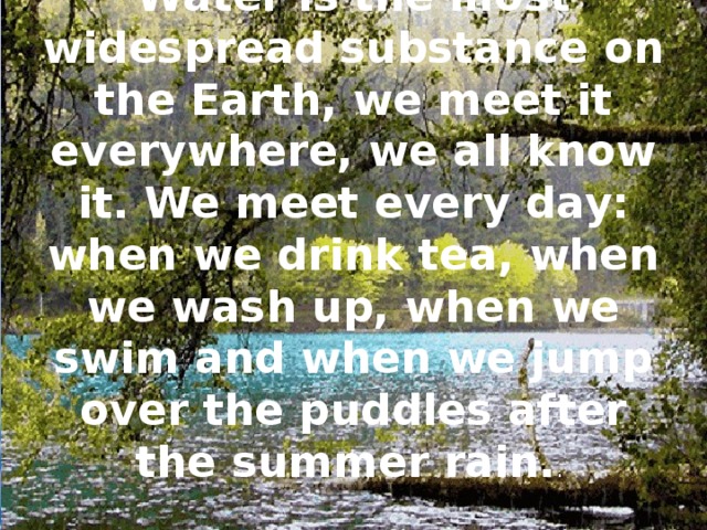 Water is the most widespread substance on the Earth, we meet it everywhere, we all know it. We meet every day: when we drink tea, when we wash up, when we swim and when we jump over the puddles after the summer rain. .
