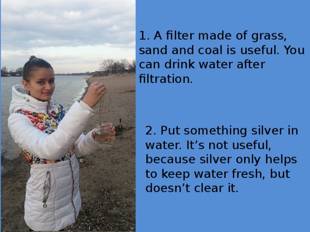 1. A filter made of grass, sand and coal is useful. You can drink water after filtration. 2. Put something silver in water. It’s not useful, because silver only helps to keep water fresh, but doesn’t clear it.