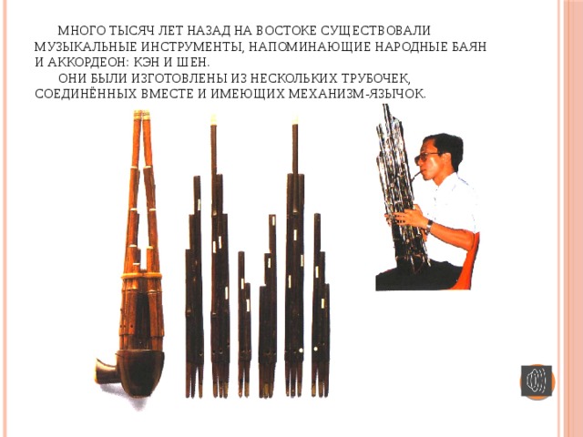 Много тысяч лет назад на Востоке существовали музыкальные инструменты, напоминающие народные баян и аккордеон: Кэн и Шен.   Они были изготовлены из нескольких трубочек, соединённых вместе и имеющих механизм-язычок.