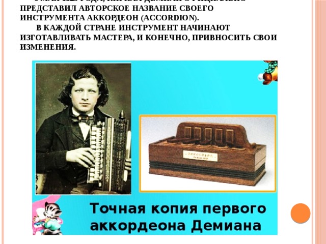 6 мая 1829 года, Кирилл Демиан официально представил авторское название своего инструмента аккордеон (Accordion).   В каждой стране инструмент начинают изготавливать мастера, и конечно, привносить свои изменения.
