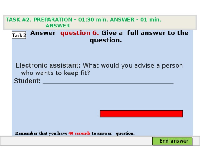 TASK #2. PREPARATION – 01:30 min. ANSWER – 0 1 min. ANSWER   А nswer question  6 .  Give а full answer to the question.   Electronic assistant: What would you advise a person who wants to keep fit? Student: ___________________________________     Remember that you have 4 0 seconds to answer  question. Task 2 End answer