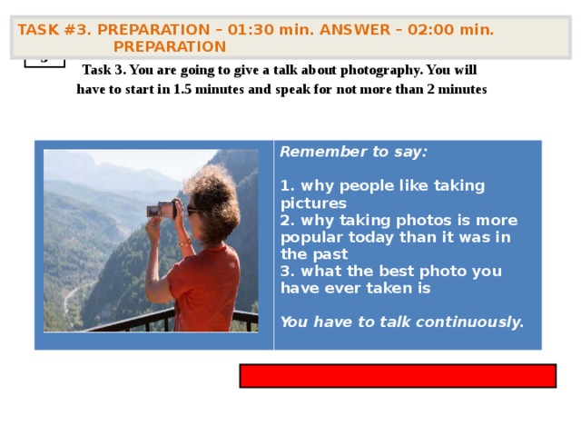 TASK #3. PREPARATION – 01:30 min. ANSWER – 02:00 min. PREPARATION  3  Task 3. You are going to give a talk about photography. You will have to start in 1.5 minutes and speak for not more than 2 minutes        Remember to say:   why people like taking pictures  why taking photos is more popular today than it was in the past  what the best photo you have ever taken is  You have to talk continuously.