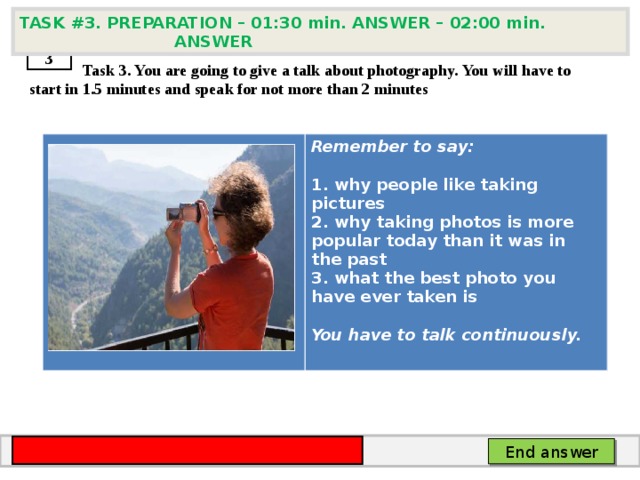 TASK # 3 . PREPARATION – 01:30 min. ANSWER – 02:00 min. ANSWER  3  Task 3. You are going to give a talk about photography. You will have to start in 1.5 minutes and speak for not more than 2 minutes      Remember to say:   why people like taking pictures  why taking photos is more popular today than it was in the past  what the best photo you have ever taken is  You have to talk continuously. End answer