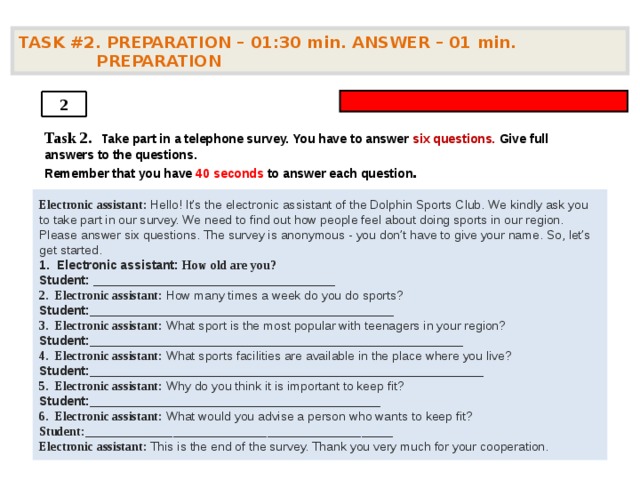 TASK #2. PREPARATION – 01:30 min. ANSWER – 01  min. PREPARATION  2 Task 2.   Take part in a telephone survey. You have to answer six questions. Give full answers to the questions. Remember that you have 4 0 seconds to answer each question .    Electronic assistant: Hello! It’s the electronic assistant of the Dolphin Sports Club. We kindly ask you to take part in our survey. We need to find out how people feel about doing sports in our region. Please answer six questions. The survey is anonymous - you don’t have to give your name. So, let’s get started. 1. Electronic assistant: How old are you? Student: ___________________________________  2. Electronic assistant: How many times a week do you do sports? Student: ____________________________________________  3. Electronic assistant: What sport is the most popular with teenagers in your region? Student: ______________________________________________________  4. Electronic assistant: What sports facilities are available in the place where you live? Student: _________________________________________________________  5. Electronic assistant: Why do you think it is important to keep fit? Student: __________________________________________  6. Electronic assistant: What would you advise a person who wants to keep fit? Student: _________________________________________________  Electronic assistant: This is the end of the survey. Thank you very much for your cooperation.