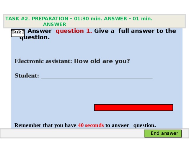 TASK #2. PREPARATION – 01:30 min. ANSWER – 0 1 min. ANSWER   А nswer question  1 .  Give а full answer to the question.   Electronic assistant: How old are you?  Student:  ___ ___________________________     Remember that you have 4 0 seconds to answer  question. Task 2 End answer