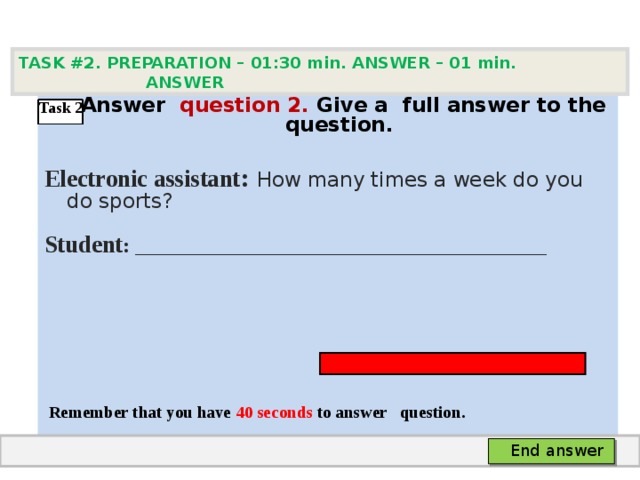TASK #2. PREPARATION – 01:30 min. ANSWER – 0 1 min. ANSWER   А nswer question  2 .  Give а full answer to the question.  Electronic assistant : How many times a week do you do sports? Student :  ___________________________________     Remember that you have 4 0 seconds to answer  question. Task 2 End answer