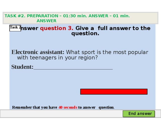 TASK #2. PREPARATION – 01:30 min. ANSWER – 0 1 min. ANSWER    Answer question  3 .  Give а full answer to the question.   Electronic assistant: What sport is the most popular with teenagers in your region? Student: ____________________________________      Remember that you have 4 0 seconds to answer  question . Task 2  End answer