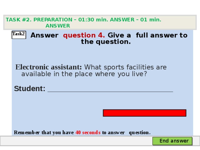 TASK #2. PREPARATION – 01:30 min. ANSWER – 0 1 min. ANSWER    А nswer question  4 .  Give а full answer to the question.   Electronic assistant: What sports facilities are available in the place where you live? Student: _____________________________    Remember that you have 4 0 seconds to answer  question.  Task2 End answer