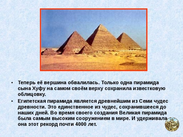 Теперь её вершина обвалилась. Только одна пирамида сына Хуфу на самом своём верху сохранила известковую облицовку. Египетская пирамида является древнейшим из Семи чудес древности. Это единственное из чудес, сохранившееся до наших дней. Во время своего создания Великая пирамида была самым высоким сооружением в мире. И удерживала она этот рекорд почти 4000 лет.