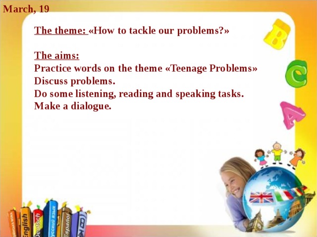 March, 19 The theme: « How to tackle our problems? »  The aims: Practice words on the theme « Teenage Problems » Discuss problems. Do some listening, reading and speaking tasks. Make a dialogue.