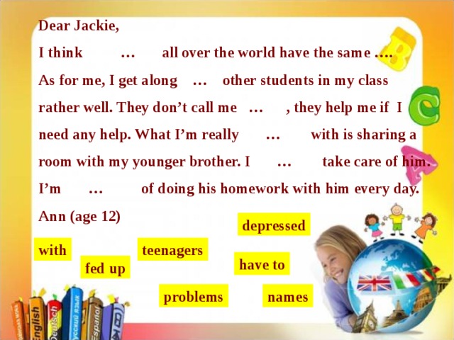 Dear Jackie, I think … all over the world have the same …. As for me, I get along … other students in my class rather well. They don’t call me … , they help me if I need any help. What I’m really … with is sharing a room with my younger brother. I … take care of him. I’m … of doing his homework with him every day. Ann (age 12) depressed with teenagers have to fed up problems names