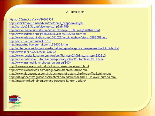 Источники http :// zt .20 minut . ua / news /10203934 http://schickova-t-d.narod2.ru/metodika_prepodavaniya/ http://service01.3bb.ru/viewtopic.php?id=489 http://www.chepetsk.ru/forum/index.php/topic,5305.msg176826.html http://www.krutomer.ru/jj/EBOSSSN/rec=612226/comm=0 http://www.telegraphindia.com/1041025/asp/knowhow/story_3885051.asp http://dirty.ru/comments/302789 http://madwind.livejournal.com/1566304.html http://write.gorodok.bz/ya-b-v-stomatologi-poshel-pust-menya-nauchat.html/dentist http://www.stihi.ru/2012/01/17/9792 http://www.russianla.com/common/arc/?id_cat=24&id_story_top=290813 http://www.o-detstve.ru/forteachers/primaryschool/outofclass/7961.html http://www.mamochki-chehova.ru/catalog/1034 http://biznesss.wallst.ru/melo/administreiwen/vetelinar3.html http://www.lewrockwell.com/blog/lewrw/archives/69182.html http://www.globesender.com/ru/business_directory.php?type=Tag&string=vet http://900igr.net/fotografii/obschestvoznanie/Professii/001-CHelovek-priroda.html http://mattsmarketingblog.com/seo/google-farmer-update/