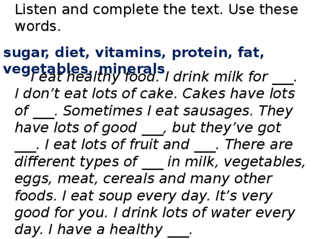 Listen and complete the text. Use these words. sugar, diet, vitamins, protein, fat, vegetables, minerals  I eat healthy food. I drink milk for ___. I don’t eat lots of cake. Cakes have lots of ___. Sometimes I eat sausages. They have lots of good ___, but they’ve got ___. I eat lots of fruit and ___. There are different types of ___ in milk, vegetables, eggs, meat, cereals and many other foods. I eat soup every day. It’s very good for you. I drink lots of water every day. I have a healthy ___.